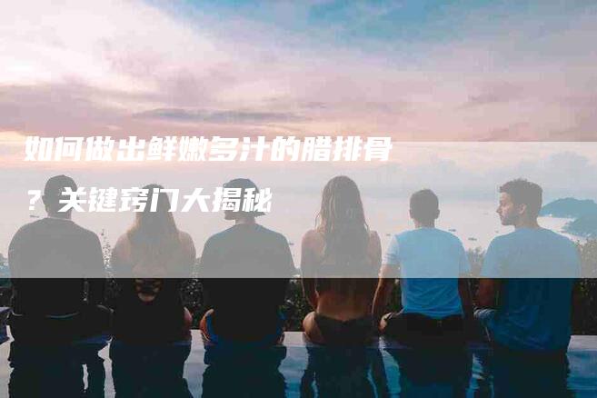 如何做出鲜嫩多汁的腊排骨？关键窍门大揭秘-家政服务网