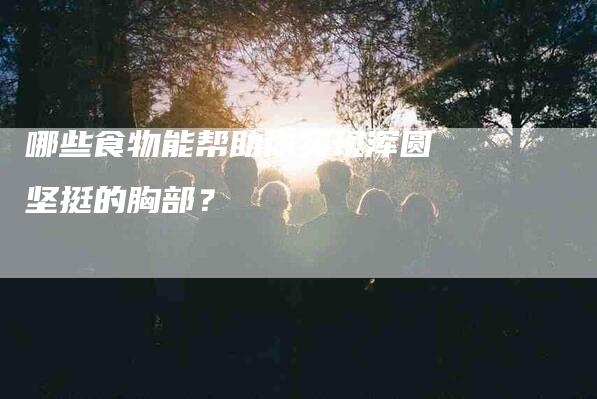 哪些食物能帮助你实现浑圆坚挺的胸部？-家政服务网