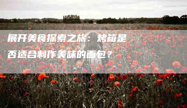 展开美食探索之旅：烤箱是否适合制作美味的面包？-家政服务网