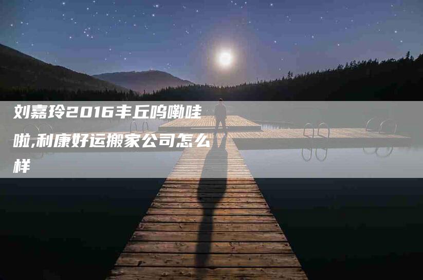 刘嘉玲2016丰丘呜嘞哇啦,利康好运搬家公司怎么样-家政服务网