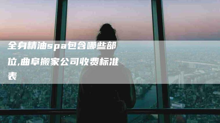 全身精油spa包含哪些部位,曲阜搬家公司收费标准表