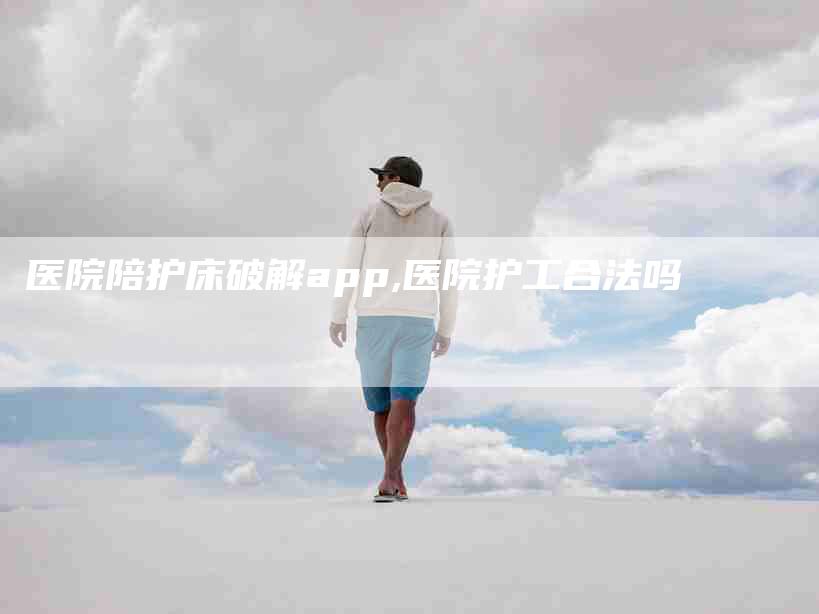 医院陪护床破解app,医院护工合法吗-家政服务网