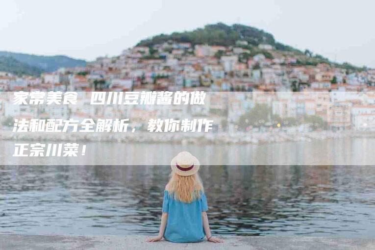 家常美食 四川豆瓣酱的做法和配方全解析，教你制作正宗川菜！