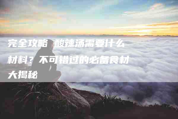 完全攻略 酸辣汤需要什么材料？不可错过的必备食材大揭秘