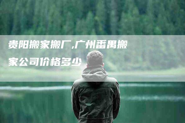 贵阳搬家搬厂,广州番禺搬家公司价格多少-家政服务网