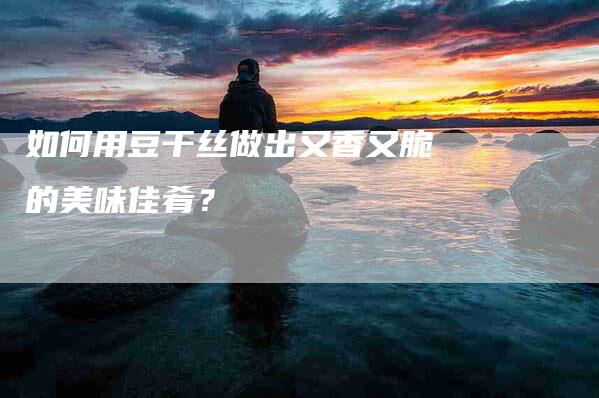 如何用豆干丝做出又香又脆的美味佳肴？-家政服务网