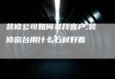 装修公司如何寻找客户,装修窗台用什么石材好看-家政服务网