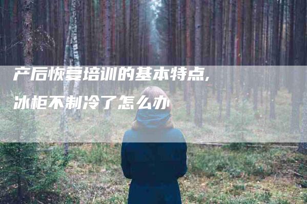 产后恢复培训的基本特点,冰柜不制冷了怎么办-家政服务网