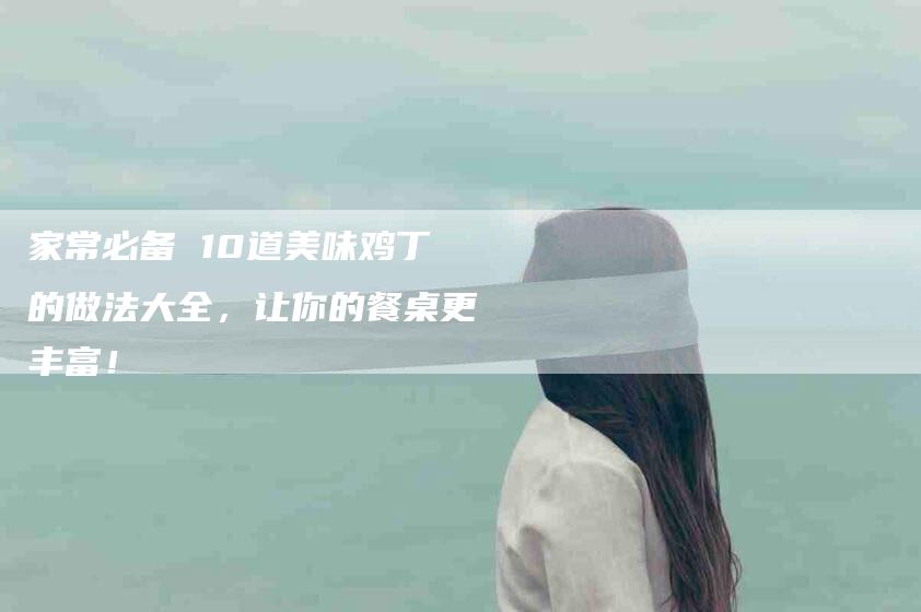 家常必备 10道美味鸡丁的做法大全，让你的餐桌更丰富！-家政服务网