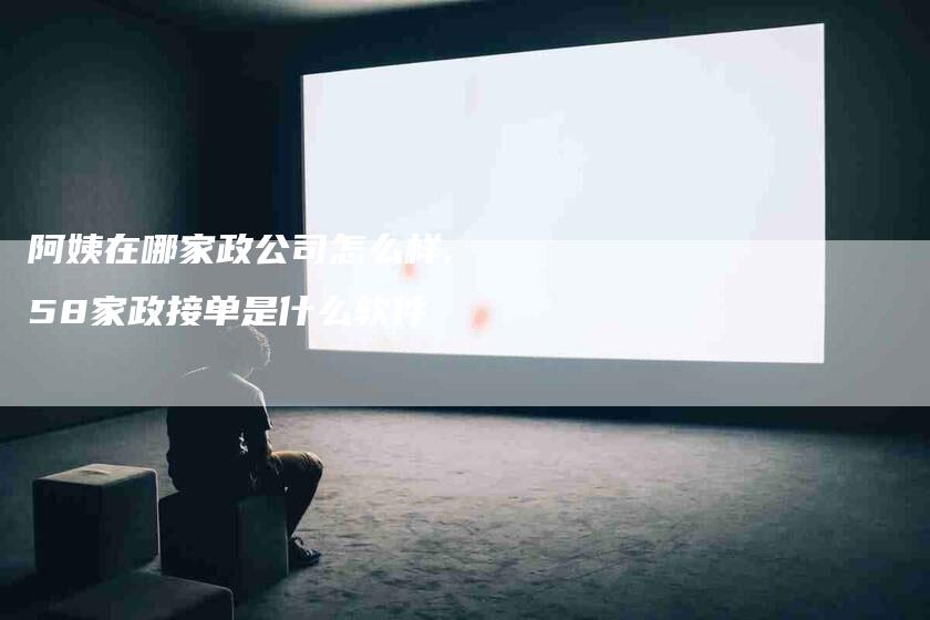 阿姨在哪家政公司怎么样,58家政接单是什么软件