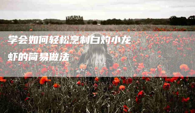 学会如何轻松烹制白灼小龙虾的简易做法-家政服务网