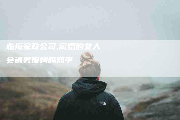 临海家政公司,离婚的女人会请男保姆吗知乎