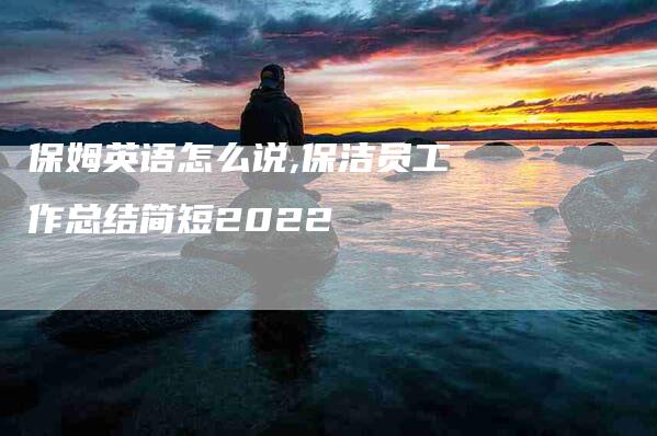 保姆英语怎么说,保洁员工作总结简短2022-家政服务网