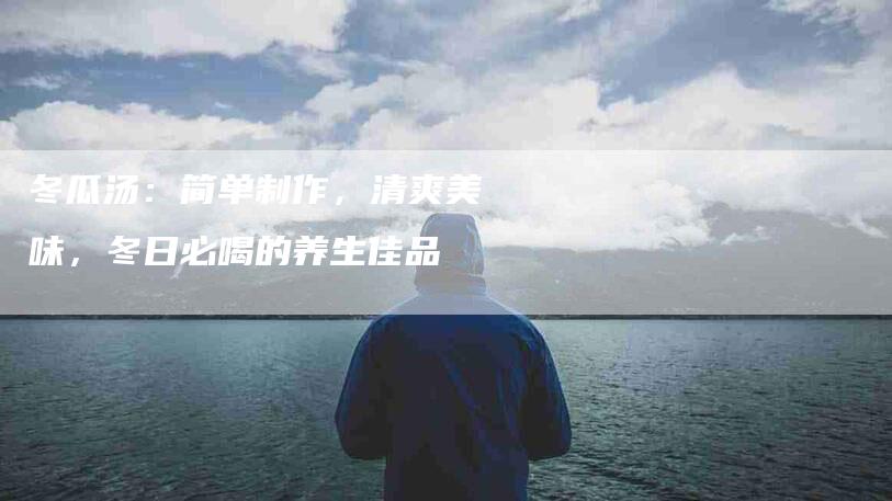 冬瓜汤：简单制作，清爽美味，冬日必喝的养生佳品-家政服务网