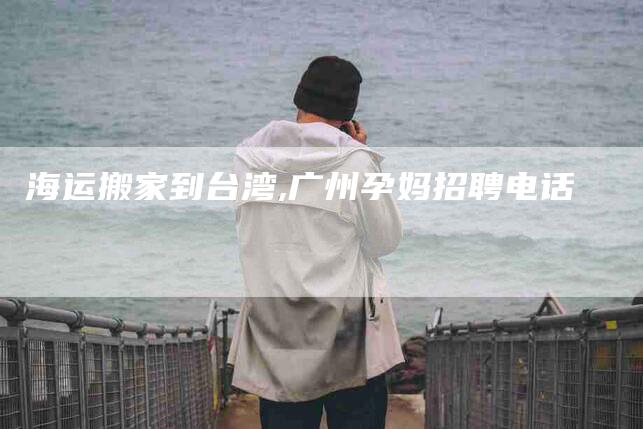 海运搬家到台湾,广州孕妈招聘电话-家政服务网