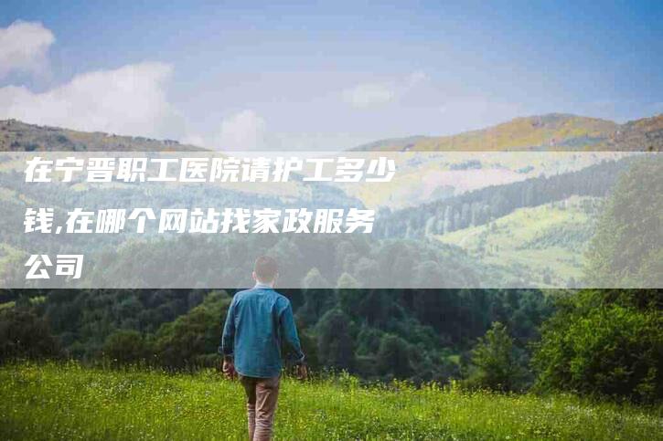 在宁晋职工医院请护工多少钱,在哪个网站找家政服务公司