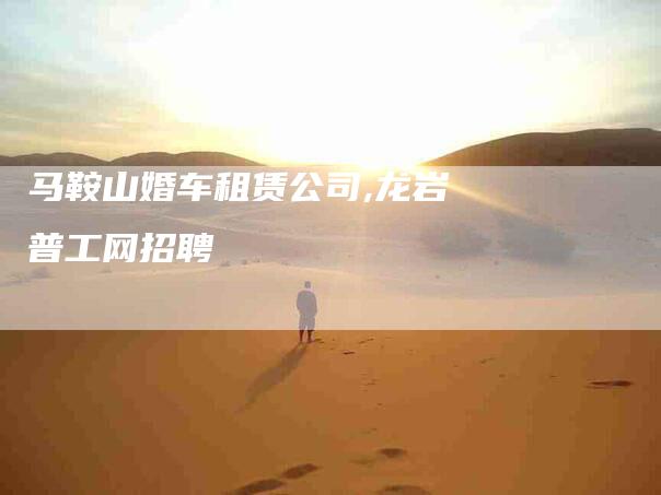马鞍山婚车租赁公司,龙岩普工网招聘-家政服务网