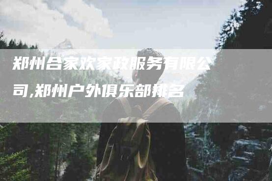 郑州合家欢家政服务有限公司,郑州户外俱乐部排名