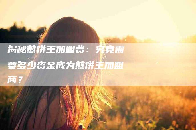 揭秘煎饼王加盟费：究竟需要多少资金成为煎饼王加盟商？-家政服务网