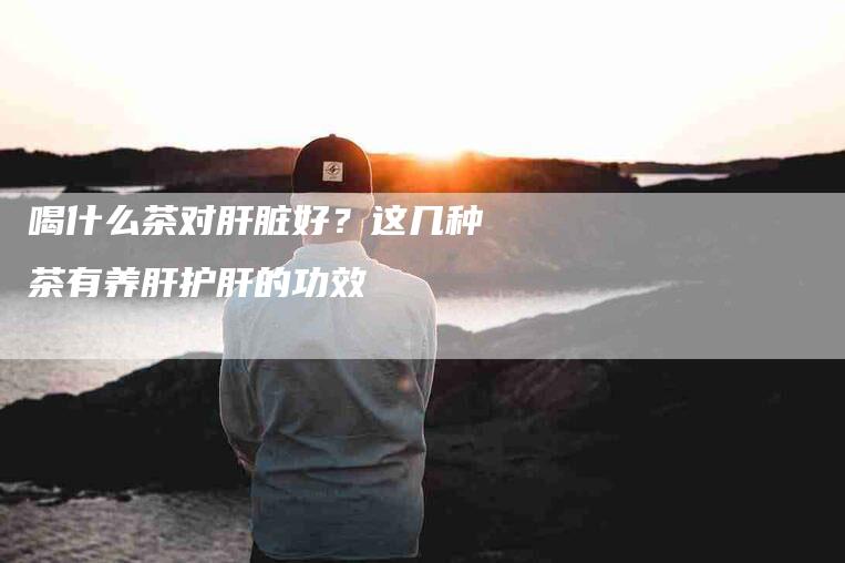 喝什么茶对肝脏好？这几种茶有养肝护肝的功效-家政服务网