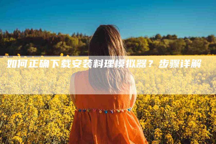 如何正确下载安装料理模拟器？步骤详解-家政服务网