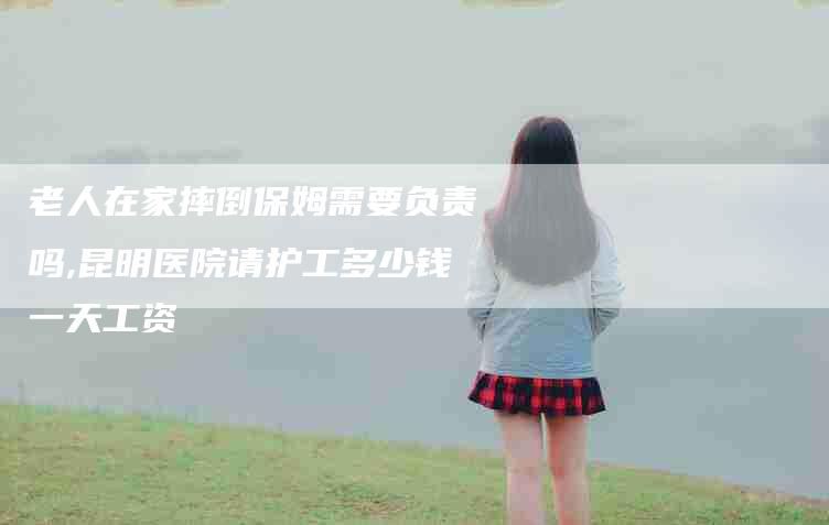 老人在家摔倒保姆需要负责吗,昆明医院请护工多少钱一天工资