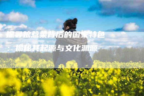 探寻娘惹菜背后的国家特色：揭秘其起源与文化渊源-家政服务网