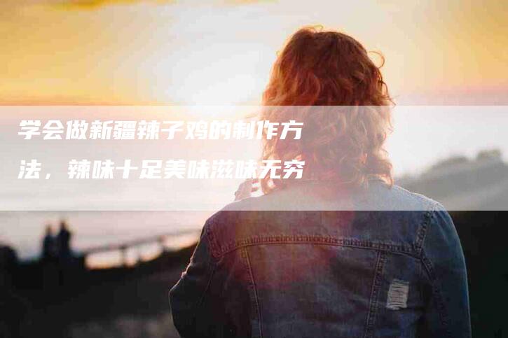 学会做新疆辣子鸡的制作方法，辣味十足美味滋味无穷-家政服务网