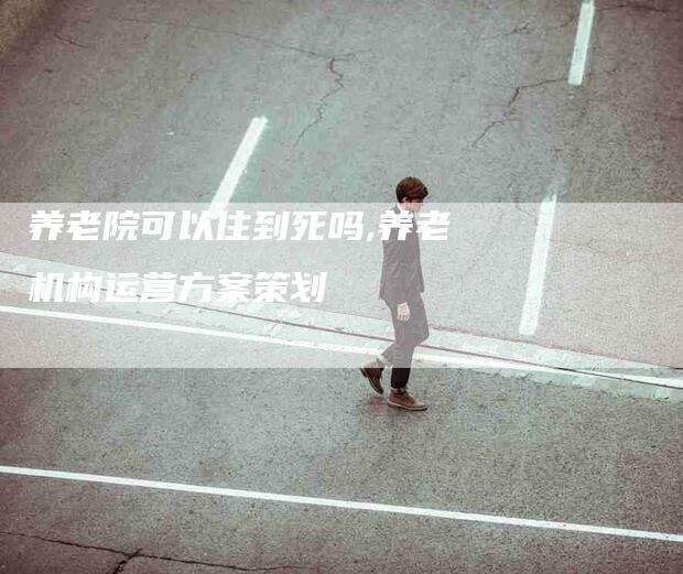 养老院可以住到死吗,养老机构运营方案策划-家政服务网