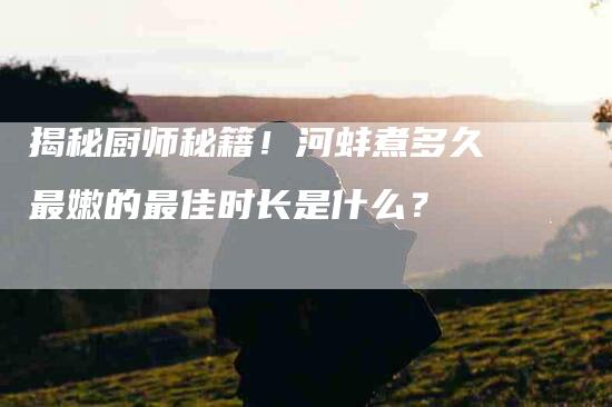 揭秘厨师秘籍！河蚌煮多久最嫩的最佳时长是什么？-家政服务网