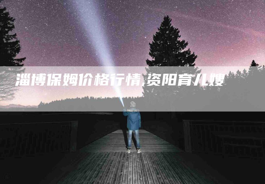 淄博保姆价格行情,资阳育儿嫂-家政服务网