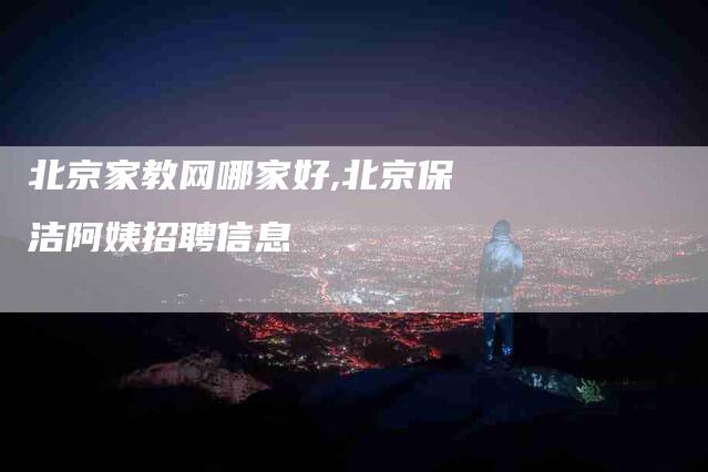 北京家教网哪家好,北京保洁阿姨招聘信息-家政服务网