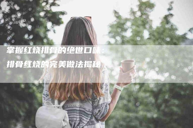 掌握红烧排骨的绝世口味：排骨红烧的完美做法揭秘-家政服务网