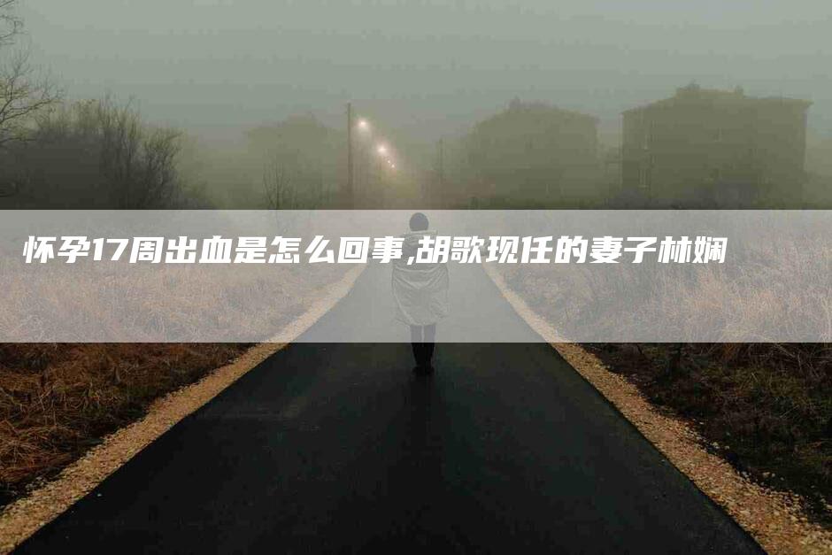 怀孕17周出血是怎么回事,胡歌现任的妻子林娴-家政服务网