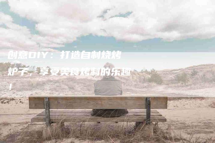 创意DIY：打造自制烧烤炉子，享受美食烤制的乐趣！-家政服务网