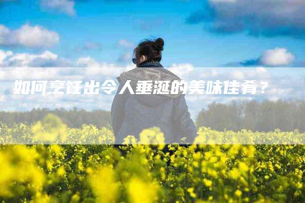 如何烹饪出令人垂涎的美味佳肴？-家政服务网