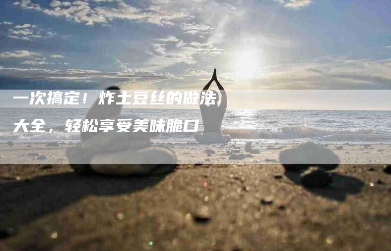 一次搞定！炸土豆丝的做法大全，轻松享受美味脆口-家政服务网
