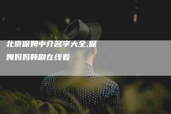 北京保姆中介名字大全,保姆妈妈韩剧在线看-家政服务网