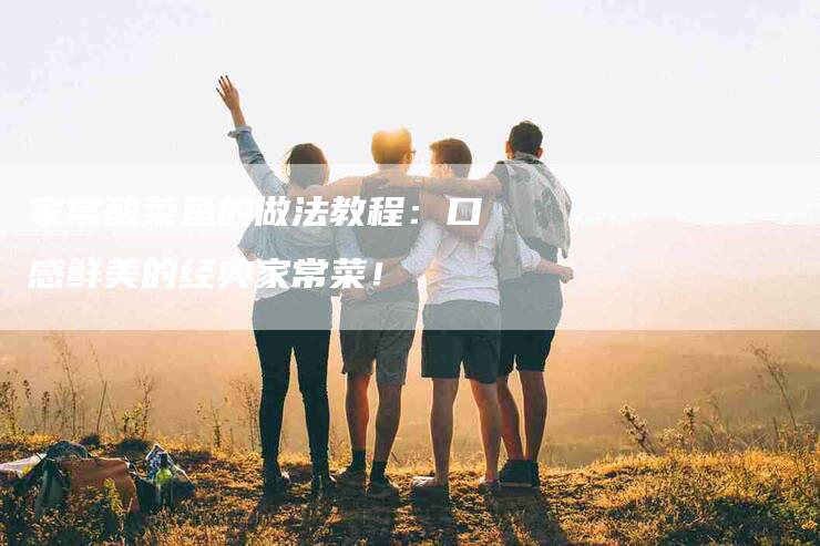 家常酸菜鱼的做法教程：口感鲜美的经典家常菜！-家政服务网