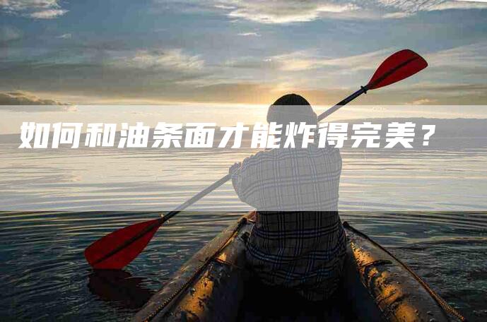 如何和油条面才能炸得完美？-家政服务网