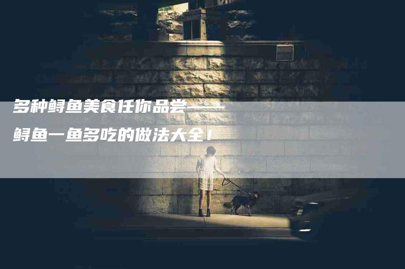 多种鲟鱼美食任你品尝——鲟鱼一鱼多吃的做法大全！-家政服务网