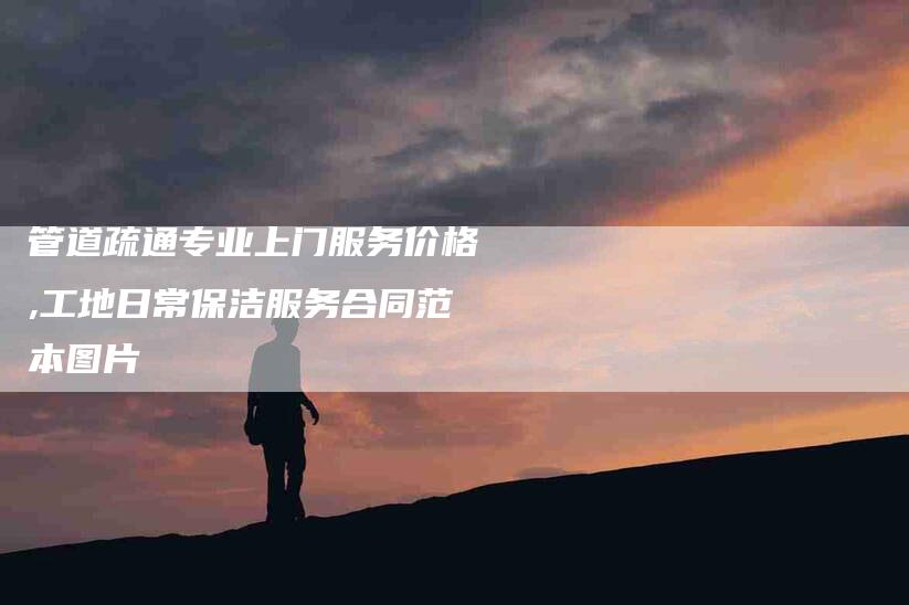 管道疏通专业上门服务价格,工地日常保洁服务合同范本图片-家政服务网