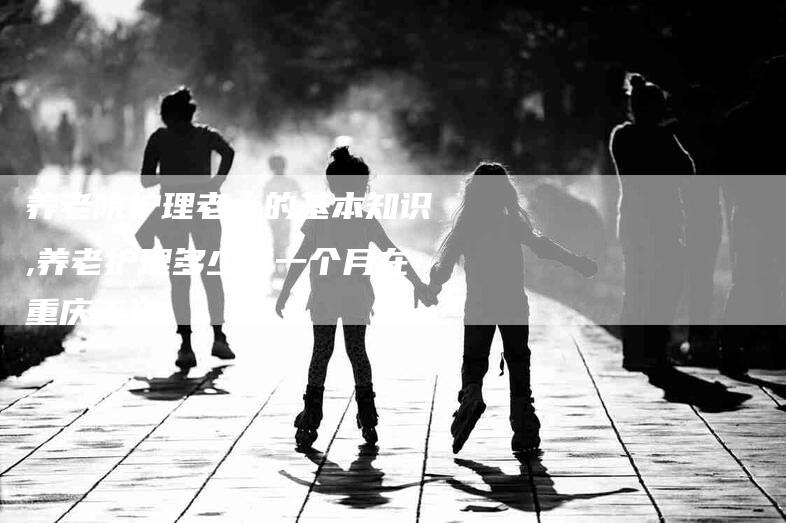 养老院护理老人的基本知识,养老护理多少钱一个月在重庆工资-家政服务网