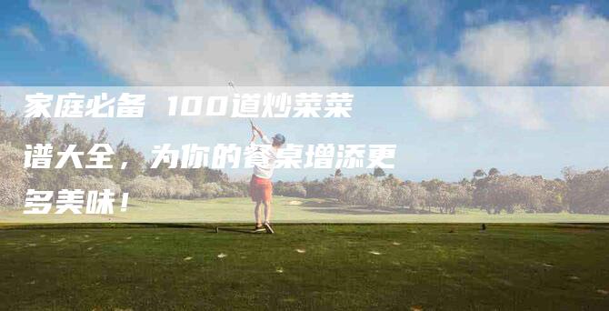 家庭必备 100道炒菜菜谱大全，为你的餐桌增添更多美味！-家政服务网