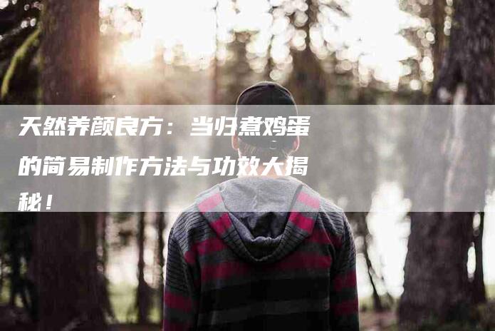 天然养颜良方：当归煮鸡蛋的简易制作方法与功效大揭秘！
