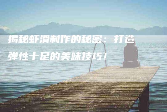 揭秘虾滑制作的秘密：打造弹性十足的美味技巧！-家政服务网