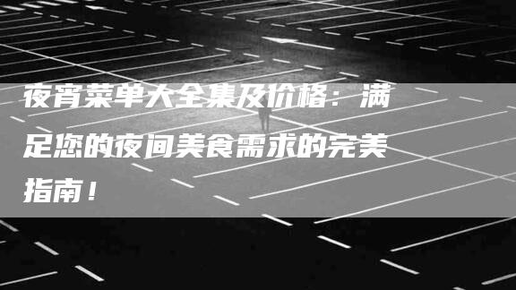 夜宵菜单大全集及价格：满足您的夜间美食需求的完美指南！-家政服务网