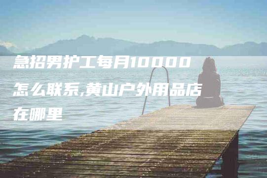 急招男护工每月10000怎么联系,黄山户外用品店在哪里-家政服务网