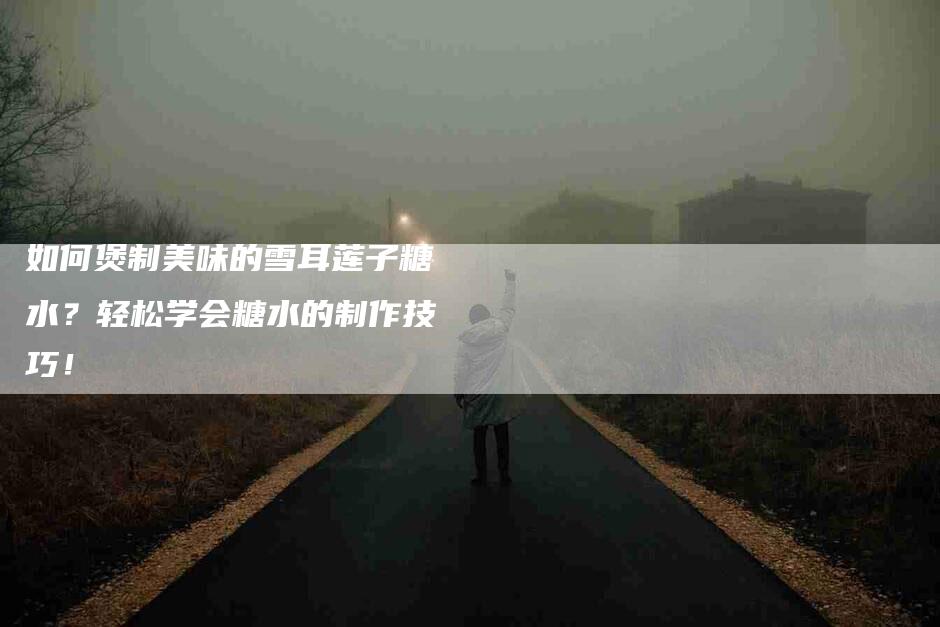 如何煲制美味的雪耳莲子糖水？轻松学会糖水的制作技巧！-家政服务网