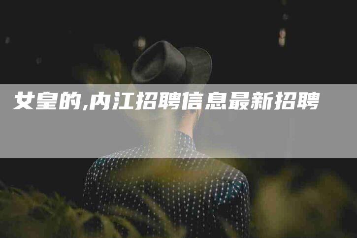 女皇的,内江招聘信息最新招聘